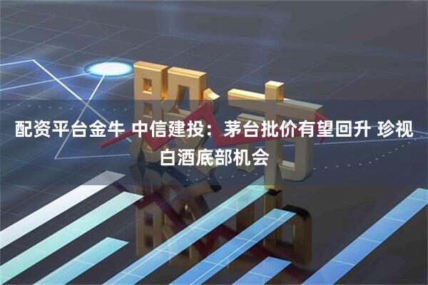 配资平台金牛 中信建投：茅台批价有望回升 珍视白酒底部机会