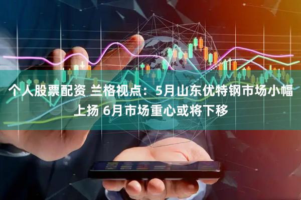 个人股票配资 兰格视点：5月山东优特钢市场小幅上扬 6月市场重心或将下移