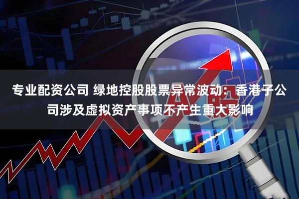 专业配资公司 绿地控股股票异常波动：香港子公司涉及虚拟资产事项不产生重大影响