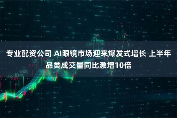 专业配资公司 AI眼镜市场迎来爆发式增长 上半年品类成交量同比激增10倍
