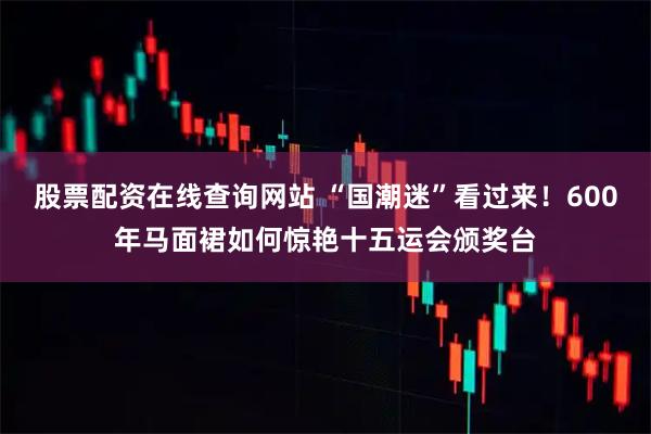 股票配资在线查询网站 “国潮迷”看过来！600年马面裙如何惊艳十五运会颁奖台