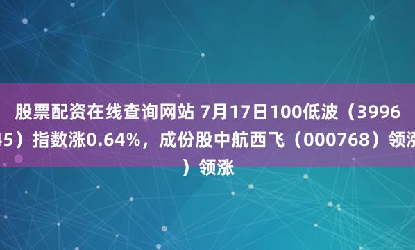 股票配资在线查询网站 7月17日100低波（399645）指数涨0.64%，成份股中航西飞（000768）领涨