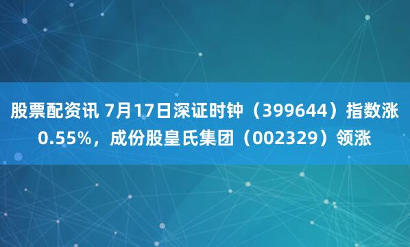股票配资讯 7月17日深证时钟（399644）指数涨0.55%，成份股皇氏集团（002329）领涨