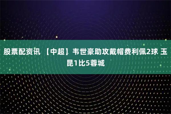 股票配资讯 【中超】韦世豪助攻戴帽费利佩2球 玉昆1比5蓉城