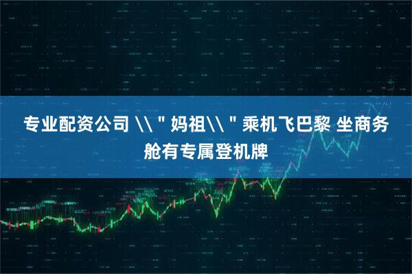 专业配资公司 \＂妈祖\＂乘机飞巴黎 坐商务舱有专属登机牌