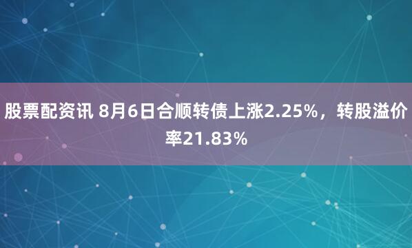 股票配资讯 8月6日合顺转债上涨2.25%，转股溢价率21.83%