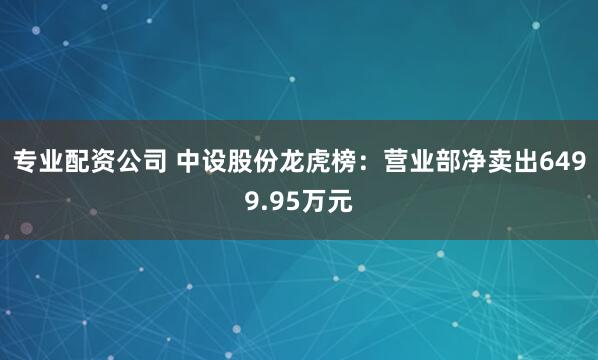 专业配资公司 中设股份龙虎榜：营业部净卖出6499.95万元
