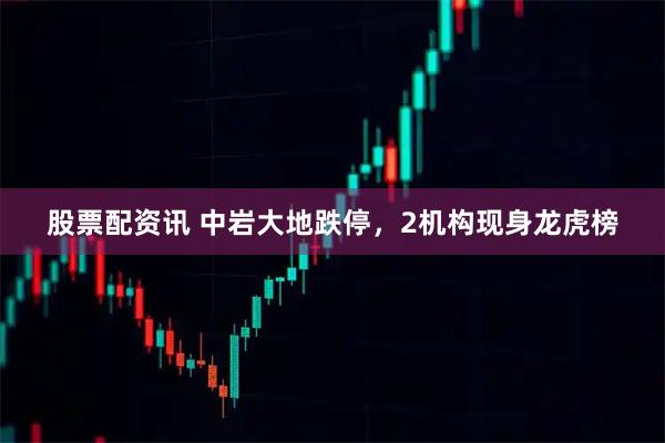 股票配资讯 中岩大地跌停，2机构现身龙虎榜