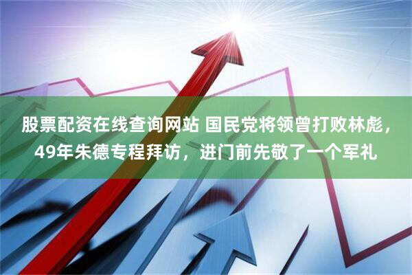 股票配资在线查询网站 国民党将领曾打败林彪，49年朱德专程拜访，进门前先敬了一个军礼