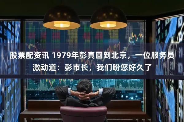 股票配资讯 1979年彭真回到北京，一位服务员激动道：彭市长，我们盼您好久了