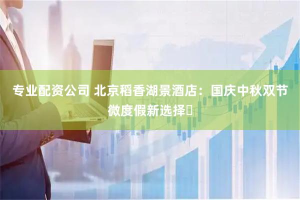 专业配资公司 北京稻香湖景酒店：国庆中秋双节微度假新选择​