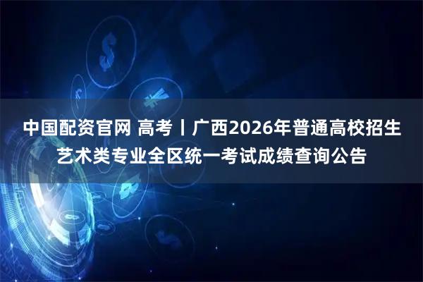 中国配资官网 高考丨广西2026年普通高校招生艺术类专业全区统一考试成绩查询公告